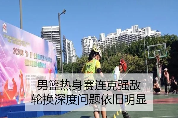 男篮热身赛连克强敌 轮换深度问题依旧明显
